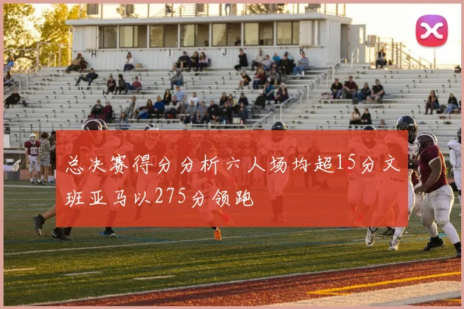 总决赛得分分析六人场均超15分文班亚马以275分领跑